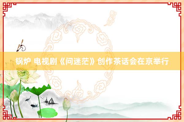 锅炉 电视剧《问迷茫》创作茶话会在京举行